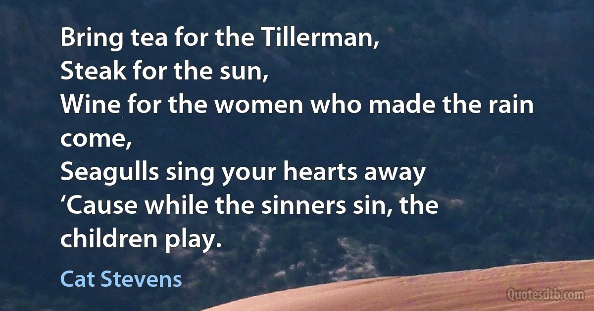 Bring tea for the Tillerman,
Steak for the sun,
Wine for the women who made the rain come,
Seagulls sing your hearts away
‘Cause while the sinners sin, the children play. (Cat Stevens)