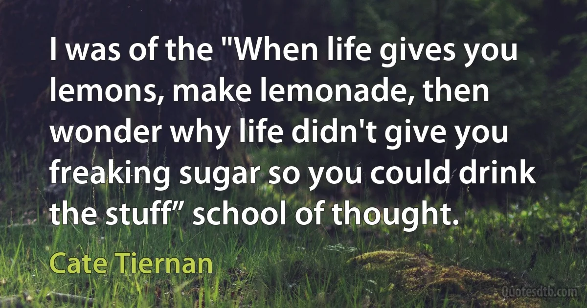 I was of the "When life gives you lemons, make lemonade, then wonder why life didn't give you freaking sugar so you could drink the stuff” school of thought. (Cate Tiernan)