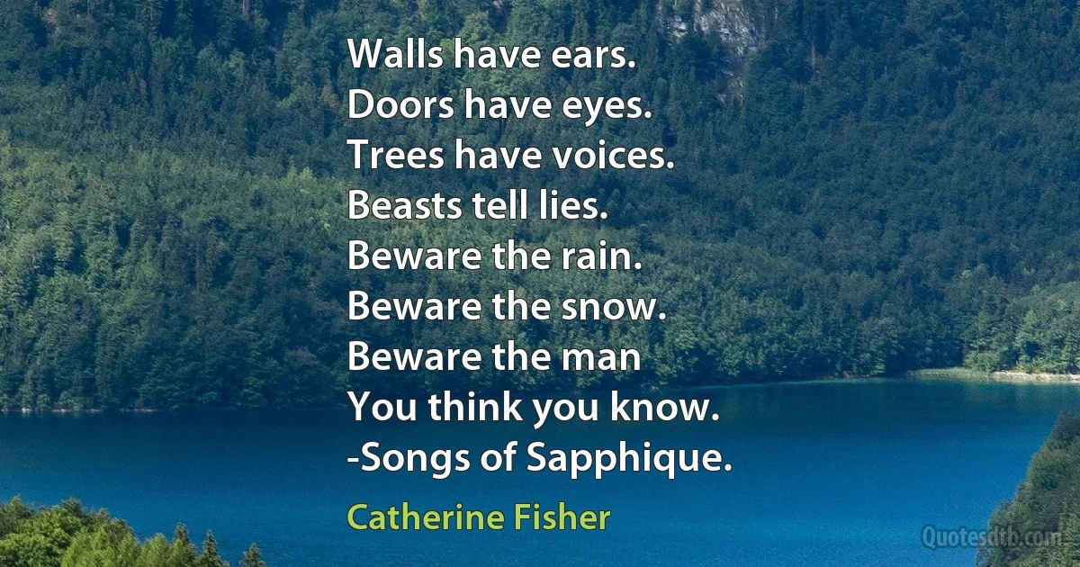 Walls have ears.
Doors have eyes.
Trees have voices.
Beasts tell lies.
Beware the rain.
Beware the snow.
Beware the man
You think you know.
-Songs of Sapphique. (Catherine Fisher)