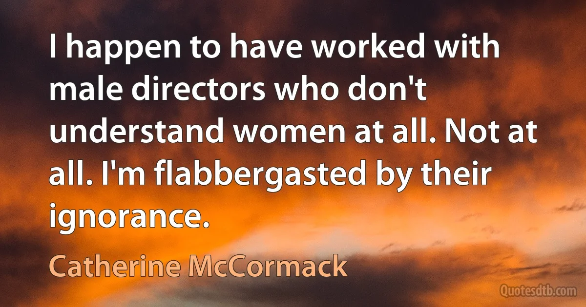 I happen to have worked with male directors who don't understand women at all. Not at all. I'm flabbergasted by their ignorance. (Catherine McCormack)