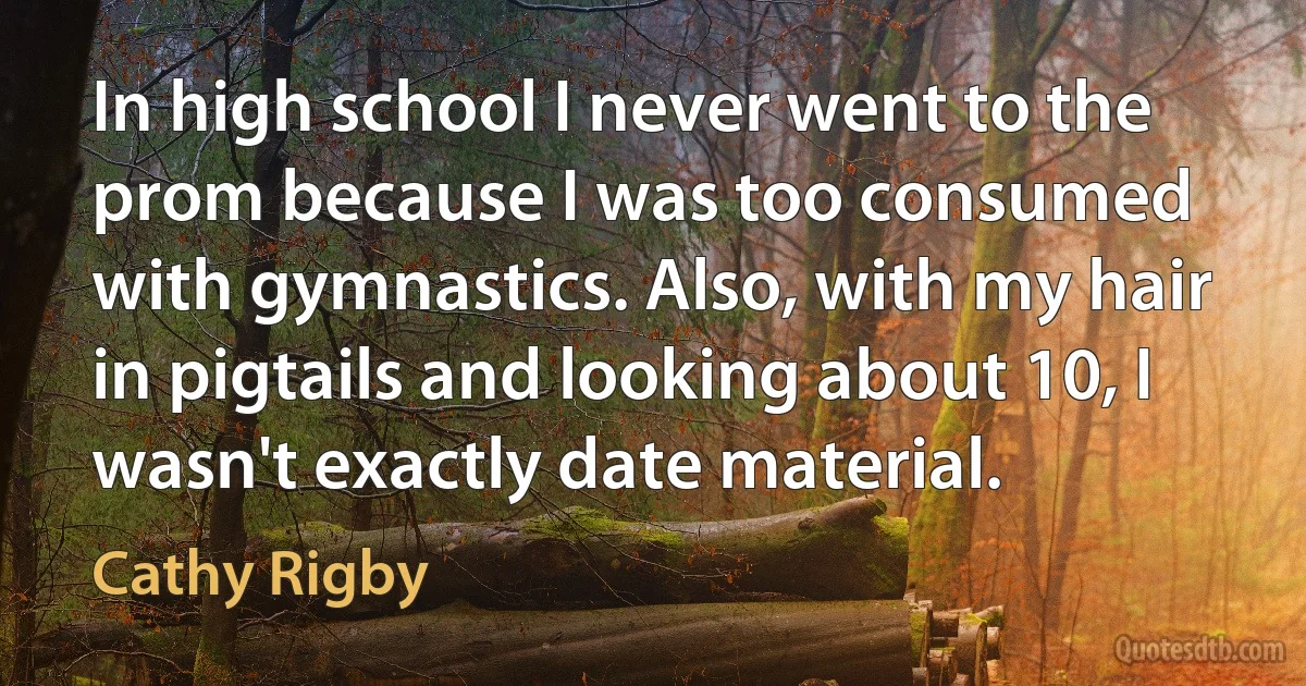 In high school I never went to the prom because I was too consumed with gymnastics. Also, with my hair in pigtails and looking about 10, I wasn't exactly date material. (Cathy Rigby)