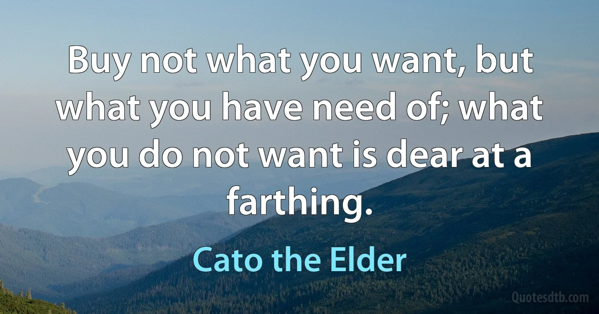 Buy not what you want, but what you have need of; what you do not want is dear at a farthing. (Cato the Elder)