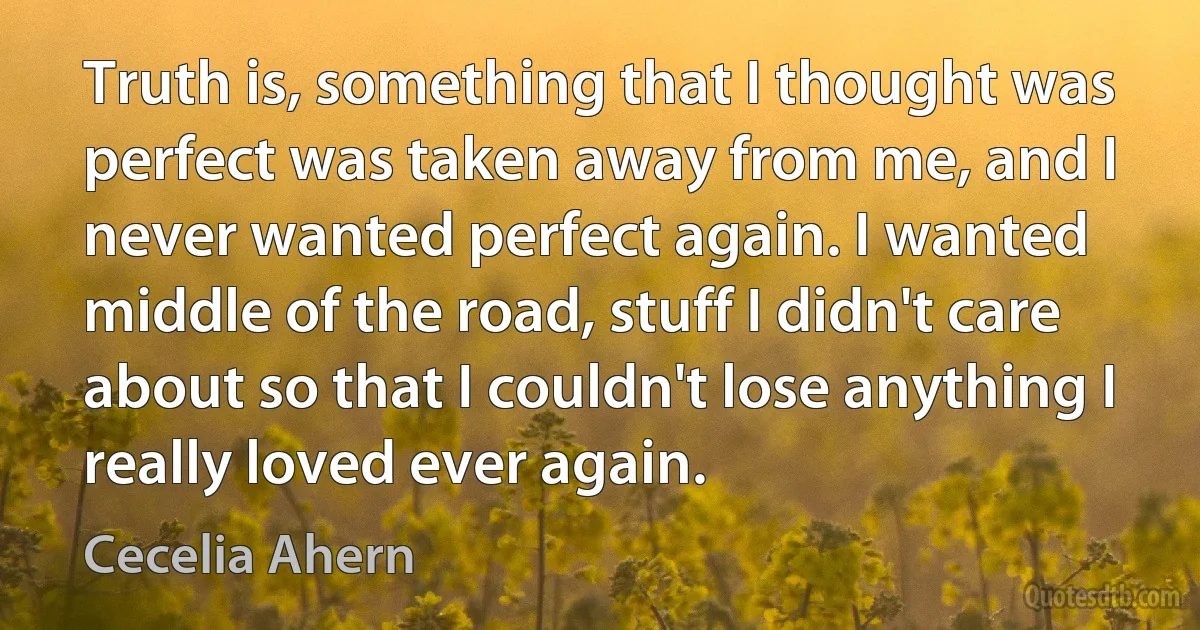 Truth is, something that I thought was perfect was taken away from me, and I never wanted perfect again. I wanted middle of the road, stuff I didn't care about so that I couldn't lose anything I really loved ever again. (Cecelia Ahern)