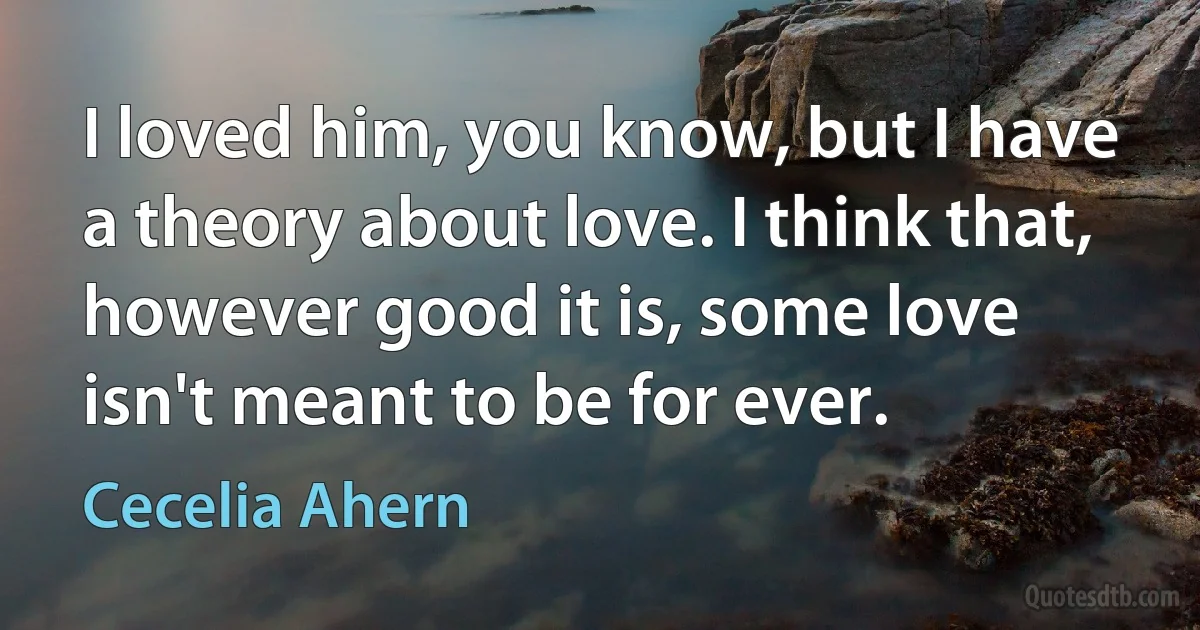 I loved him, you know, but I have a theory about love. I think that, however good it is, some love isn't meant to be for ever. (Cecelia Ahern)