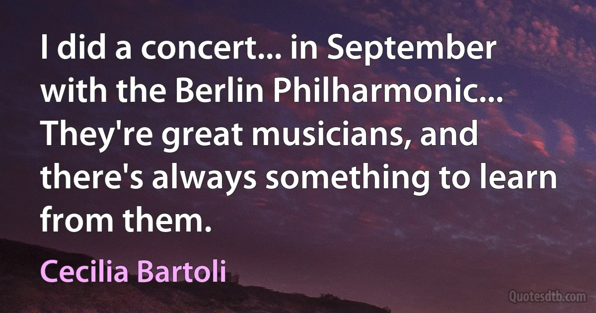 I did a concert... in September with the Berlin Philharmonic... They're great musicians, and there's always something to learn from them. (Cecilia Bartoli)