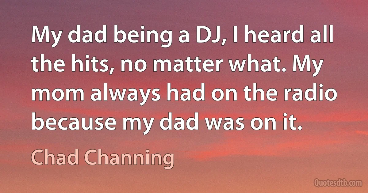 My dad being a DJ, I heard all the hits, no matter what. My mom always had on the radio because my dad was on it. (Chad Channing)