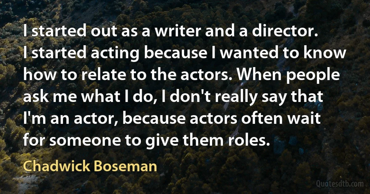 I started out as a writer and a director. I started acting because I wanted to know how to relate to the actors. When people ask me what I do, I don't really say that I'm an actor, because actors often wait for someone to give them roles. (Chadwick Boseman)