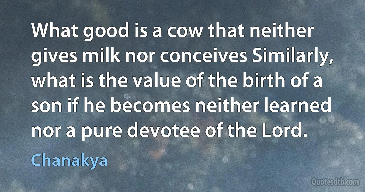 What good is a cow that neither gives milk nor conceives Similarly, what is the value of the birth of a son if he becomes neither learned nor a pure devotee of the Lord. (Chanakya)