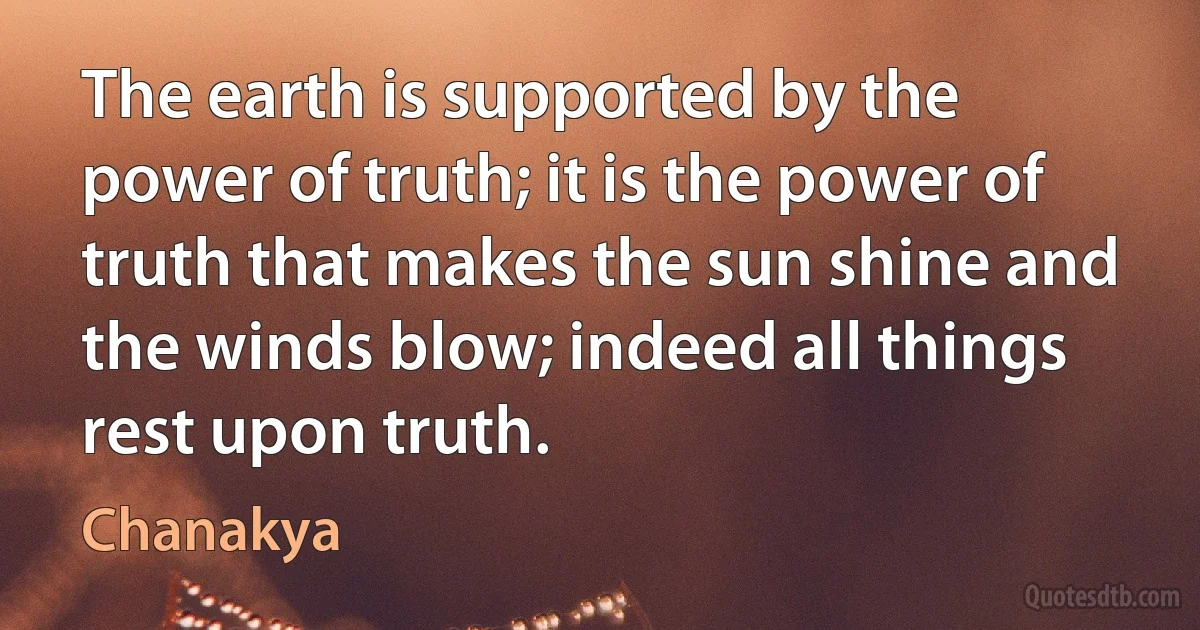 The earth is supported by the power of truth; it is the power of truth that makes the sun shine and the winds blow; indeed all things rest upon truth. (Chanakya)