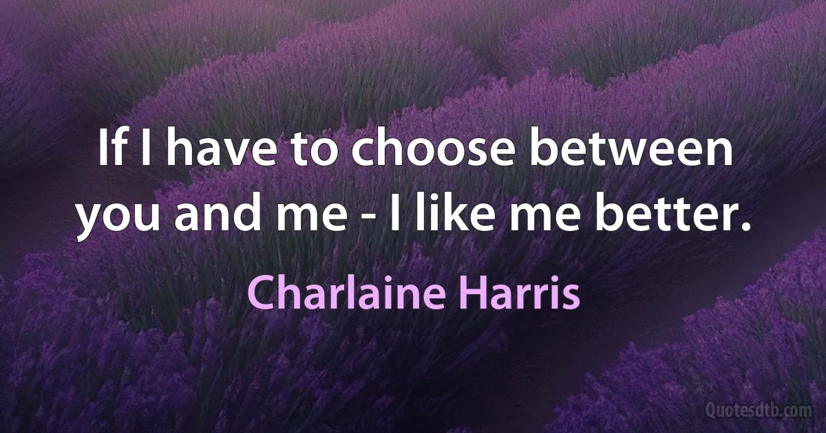 If I have to choose between you and me - I like me better. (Charlaine Harris)