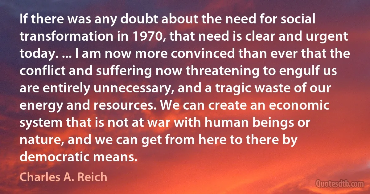 If there was any doubt about the need for social transformation in 1970, that need is clear and urgent today. ... I am now more convinced than ever that the conflict and suffering now threatening to engulf us are entirely unnecessary, and a tragic waste of our energy and resources. We can create an economic system that is not at war with human beings or nature, and we can get from here to there by democratic means. (Charles A. Reich)