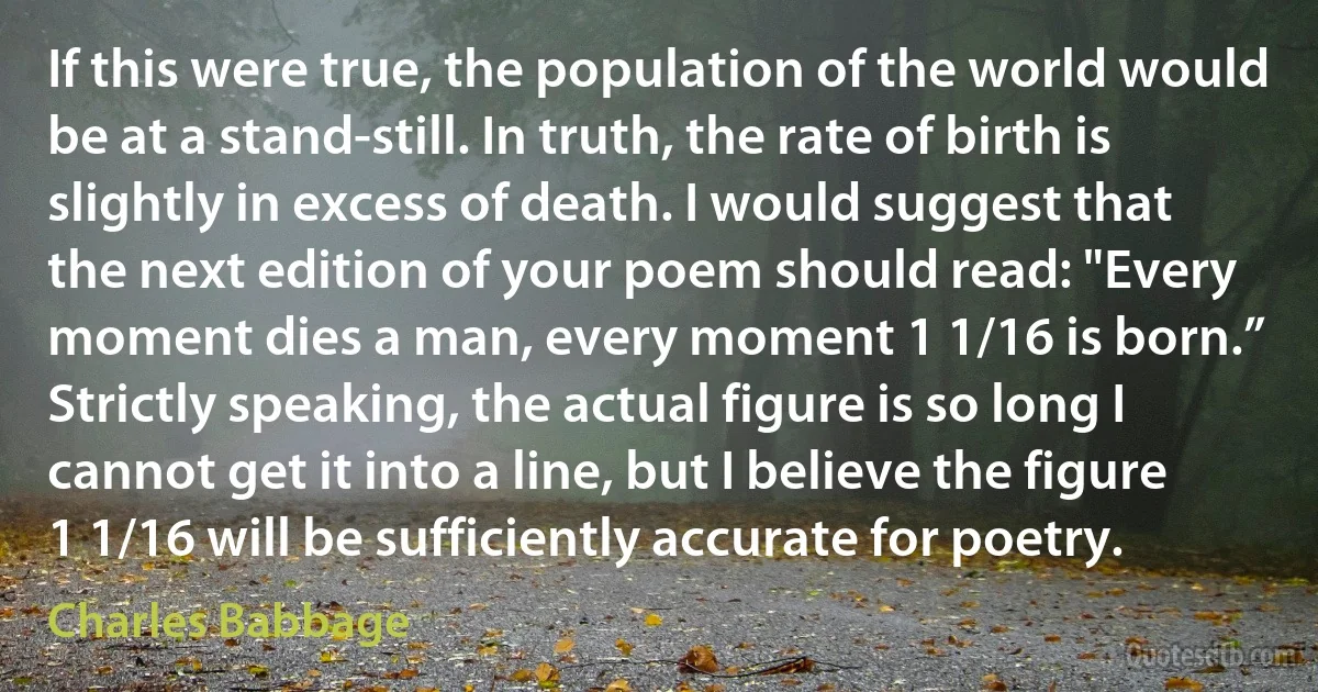 If this were true, the population of the world would be at a stand-still. In truth, the rate of birth is slightly in excess of death. I would suggest that the next edition of your poem should read: "Every moment dies a man, every moment 1 1/16 is born.” Strictly speaking, the actual figure is so long I cannot get it into a line, but I believe the figure 1 1/16 will be sufficiently accurate for poetry. (Charles Babbage)