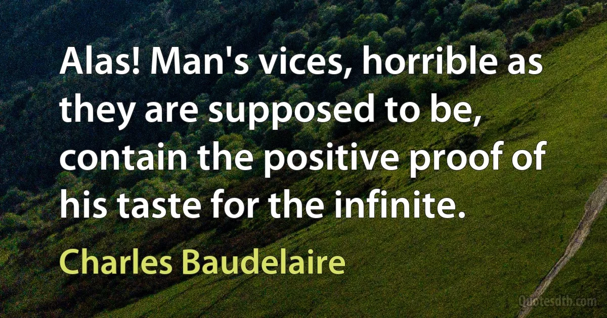 Alas! Man's vices, horrible as they are supposed to be, contain the positive proof of his taste for the infinite. (Charles Baudelaire)