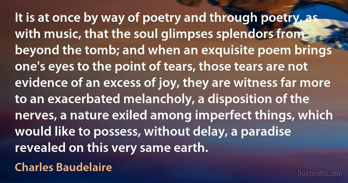 It is at once by way of poetry and through poetry, as with music, that the soul glimpses splendors from beyond the tomb; and when an exquisite poem brings one's eyes to the point of tears, those tears are not evidence of an excess of joy, they are witness far more to an exacerbated melancholy, a disposition of the nerves, a nature exiled among imperfect things, which would like to possess, without delay, a paradise revealed on this very same earth. (Charles Baudelaire)