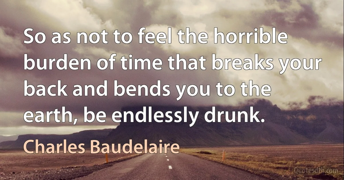 So as not to feel the horrible burden of time that breaks your back and bends you to the earth, be endlessly drunk. (Charles Baudelaire)