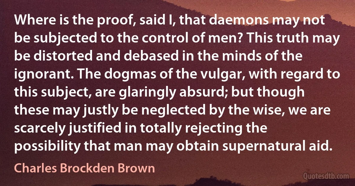 Where is the proof, said I, that daemons may not be subjected to the control of men? This truth may be distorted and debased in the minds of the ignorant. The dogmas of the vulgar, with regard to this subject, are glaringly absurd; but though these may justly be neglected by the wise, we are scarcely justified in totally rejecting the possibility that man may obtain supernatural aid. (Charles Brockden Brown)