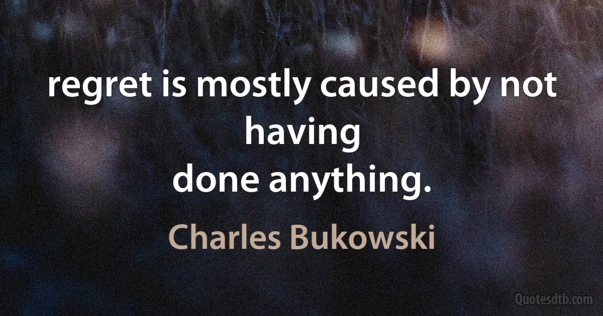 regret is mostly caused by not having
done anything. (Charles Bukowski)