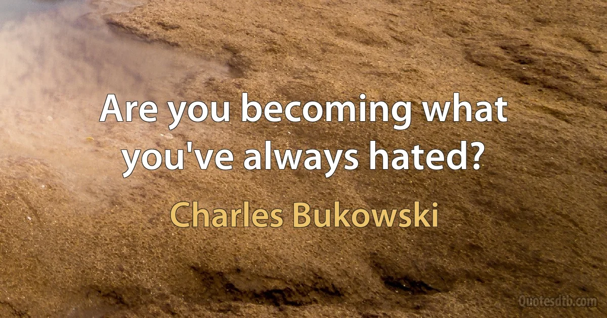 Are you becoming what you've always hated? (Charles Bukowski)