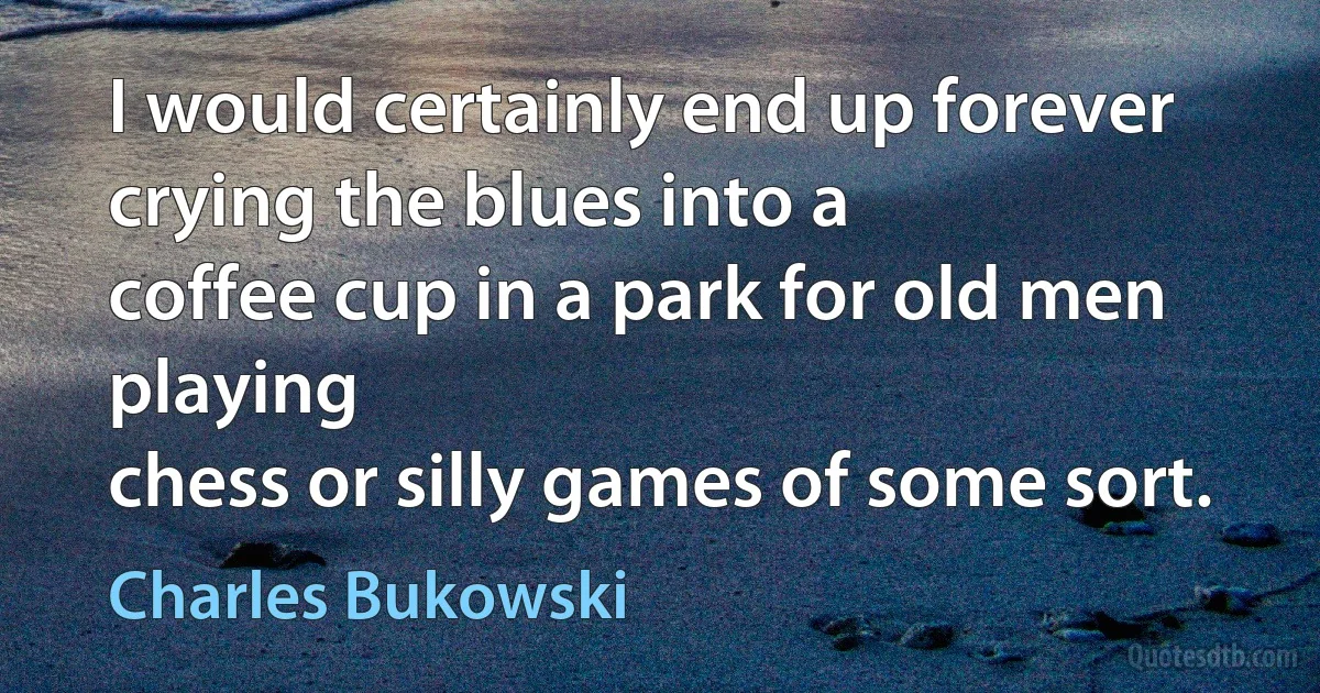 I would certainly end up forever crying the blues into a
coffee cup in a park for old men playing
chess or silly games of some sort. (Charles Bukowski)