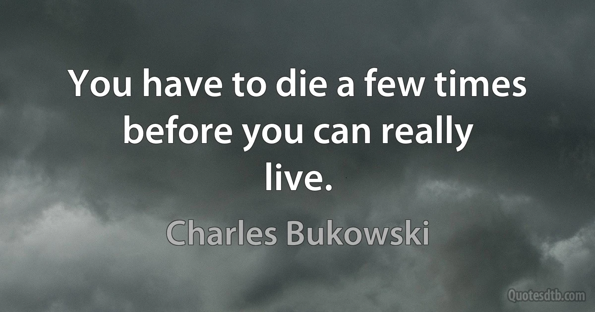 You have to die a few times before you can really
live. (Charles Bukowski)