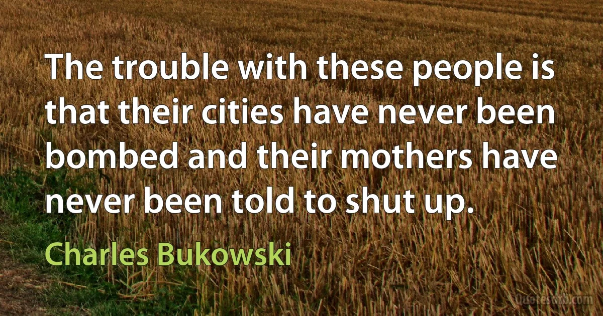 The trouble with these people is that their cities have never been bombed and their mothers have never been told to shut up. (Charles Bukowski)