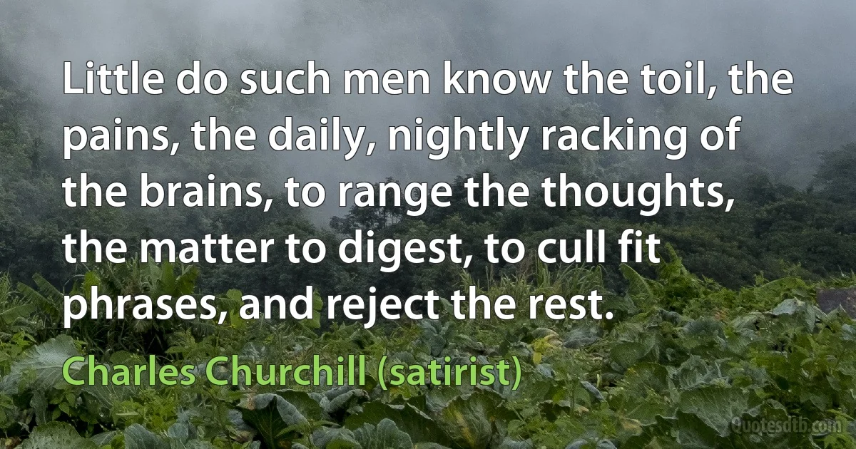 Little do such men know the toil, the pains, the daily, nightly racking of the brains, to range the thoughts, the matter to digest, to cull fit phrases, and reject the rest. (Charles Churchill (satirist))