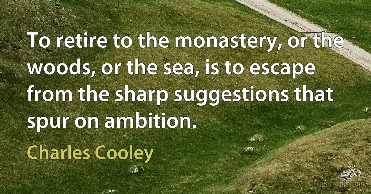 To retire to the monastery, or the woods, or the sea, is to escape from the sharp suggestions that spur on ambition. (Charles Cooley)