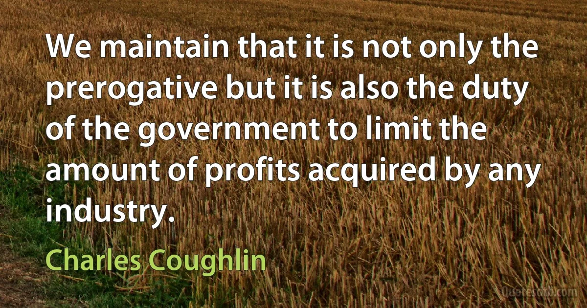 We maintain that it is not only the prerogative but it is also the duty of the government to limit the amount of profits acquired by any industry. (Charles Coughlin)