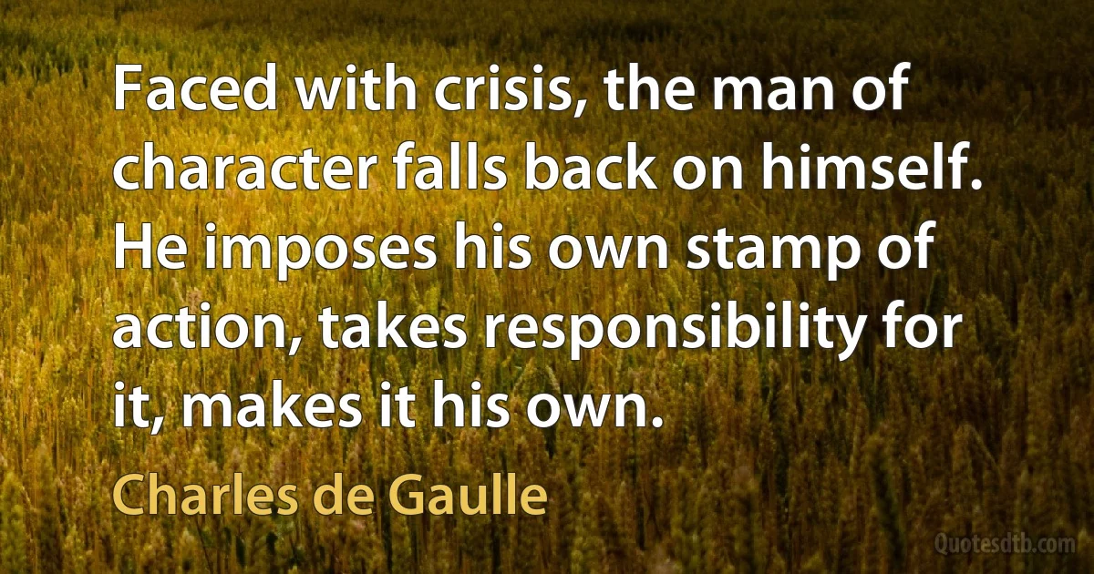 Faced with crisis, the man of character falls back on himself. He imposes his own stamp of action, takes responsibility for it, makes it his own. (Charles de Gaulle)