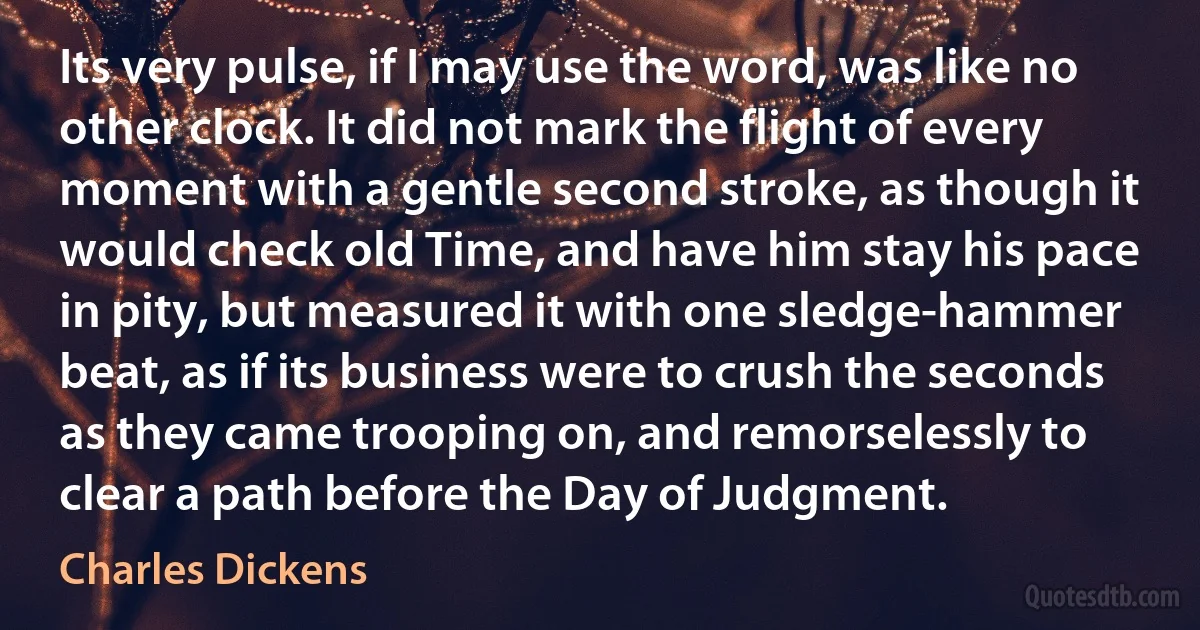 Its very pulse, if I may use the word, was like no other clock. It did not mark the flight of every moment with a gentle second stroke, as though it would check old Time, and have him stay his pace in pity, but measured it with one sledge-hammer beat, as if its business were to crush the seconds as they came trooping on, and remorselessly to clear a path before the Day of Judgment. (Charles Dickens)