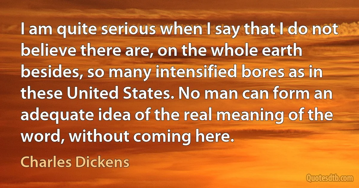 I am quite serious when I say that I do not believe there are, on the whole earth besides, so many intensified bores as in these United States. No man can form an adequate idea of the real meaning of the word, without coming here. (Charles Dickens)