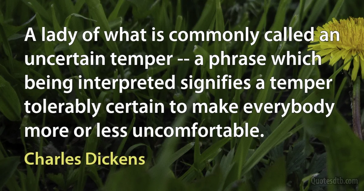 A lady of what is commonly called an uncertain temper -- a phrase which being interpreted signifies a temper tolerably certain to make everybody more or less uncomfortable. (Charles Dickens)