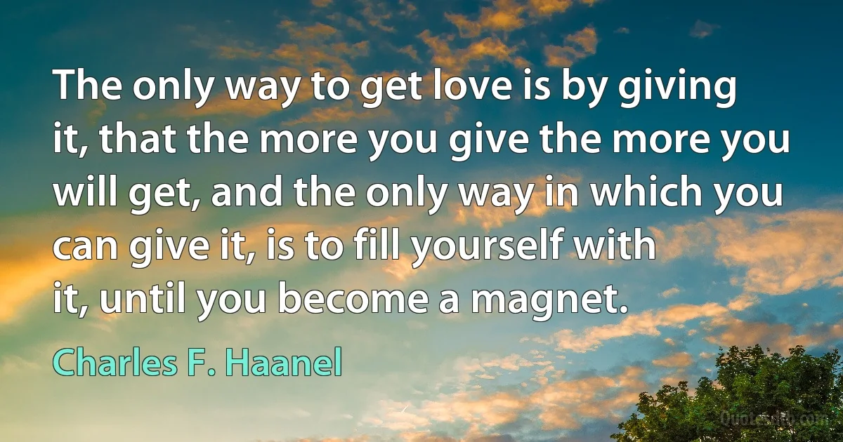 The only way to get love is by giving it, that the more you give the more you will get, and the only way in which you can give it, is to fill yourself with it, until you become a magnet. (Charles F. Haanel)