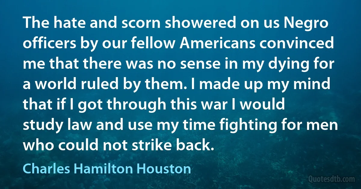 The hate and scorn showered on us Negro officers by our fellow Americans convinced me that there was no sense in my dying for a world ruled by them. I made up my mind that if I got through this war I would study law and use my time fighting for men who could not strike back. (Charles Hamilton Houston)