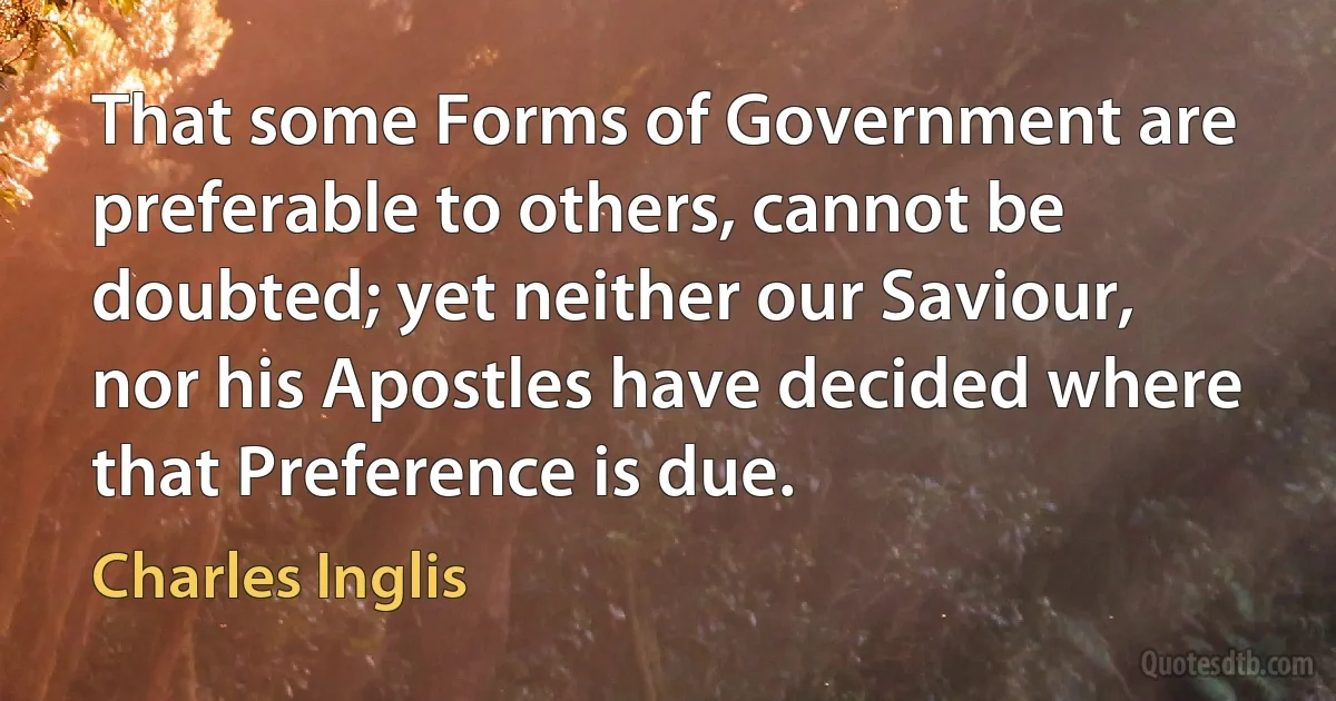 That some Forms of Government are preferable to others, cannot be doubted; yet neither our Saviour, nor his Apostles have decided where that Preference is due. (Charles Inglis)