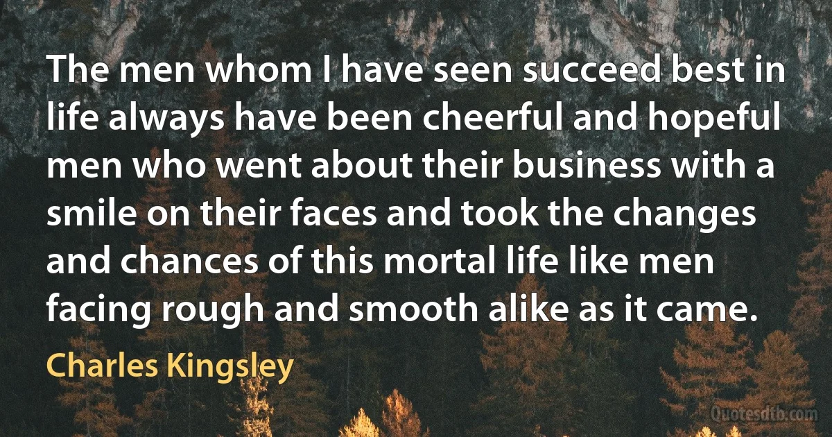 The men whom I have seen succeed best in life always have been cheerful and hopeful men who went about their business with a smile on their faces and took the changes and chances of this mortal life like men facing rough and smooth alike as it came. (Charles Kingsley)