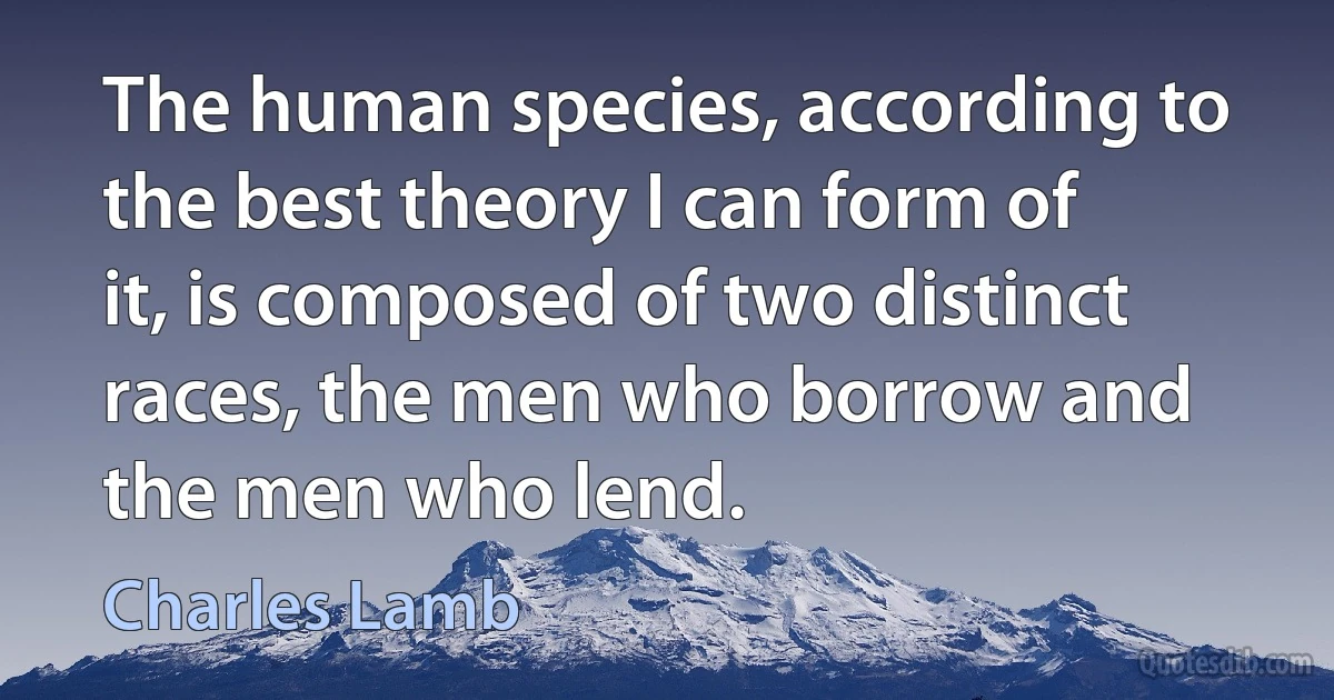 The human species, according to the best theory I can form of it, is composed of two distinct races, the men who borrow and the men who lend. (Charles Lamb)