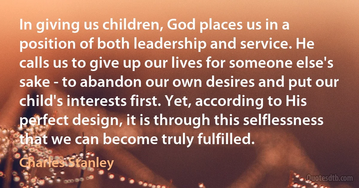 In giving us children, God places us in a position of both leadership and service. He calls us to give up our lives for someone else's sake - to abandon our own desires and put our child's interests first. Yet, according to His perfect design, it is through this selflessness that we can become truly fulfilled. (Charles Stanley)