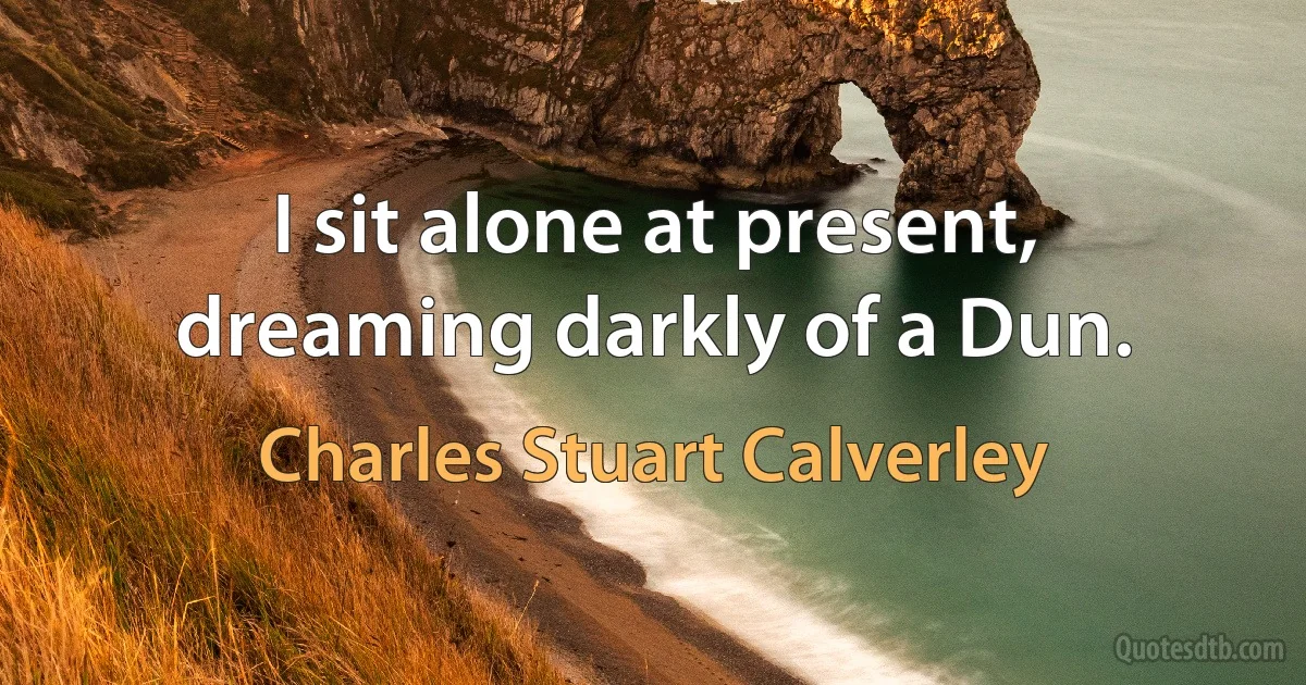 I sit alone at present, dreaming darkly of a Dun. (Charles Stuart Calverley)