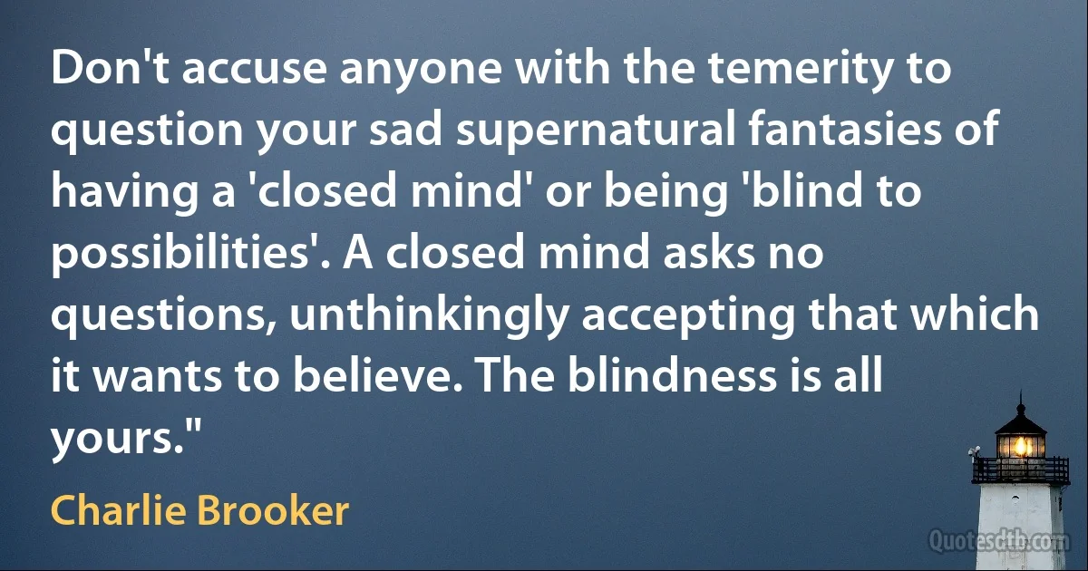 Don't accuse anyone with the temerity to question your sad supernatural fantasies of having a 'closed mind' or being 'blind to possibilities'. A closed mind asks no questions, unthinkingly accepting that which it wants to believe. The blindness is all yours." (Charlie Brooker)