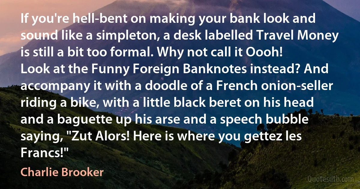 If you're hell-bent on making your bank look and sound like a simpleton, a desk labelled Travel Money is still a bit too formal. Why not call it Oooh! Look at the Funny Foreign Banknotes instead? And accompany it with a doodle of a French onion-seller riding a bike, with a little black beret on his head and a baguette up his arse and a speech bubble saying, "Zut Alors! Here is where you gettez les Francs!" (Charlie Brooker)