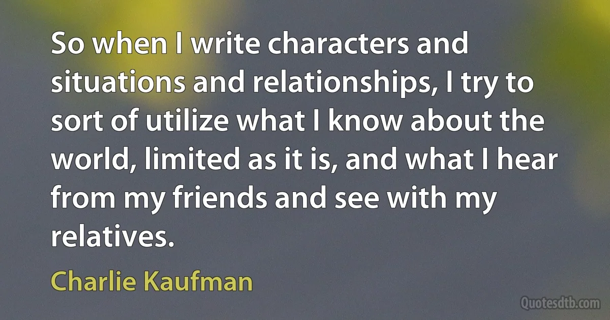 So when I write characters and situations and relationships, I try to sort of utilize what I know about the world, limited as it is, and what I hear from my friends and see with my relatives. (Charlie Kaufman)