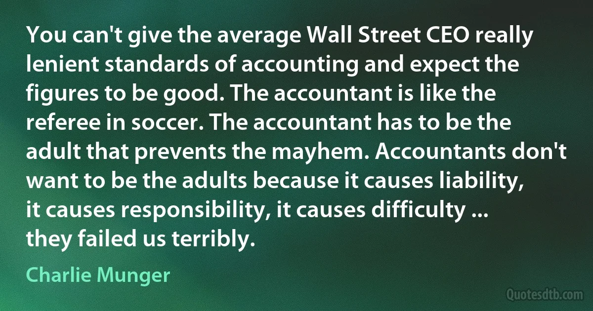 You can't give the average Wall Street CEO really lenient standards of accounting and expect the figures to be good. The accountant is like the referee in soccer. The accountant has to be the adult that prevents the mayhem. Accountants don't want to be the adults because it causes liability, it causes responsibility, it causes difficulty ... they failed us terribly. (Charlie Munger)