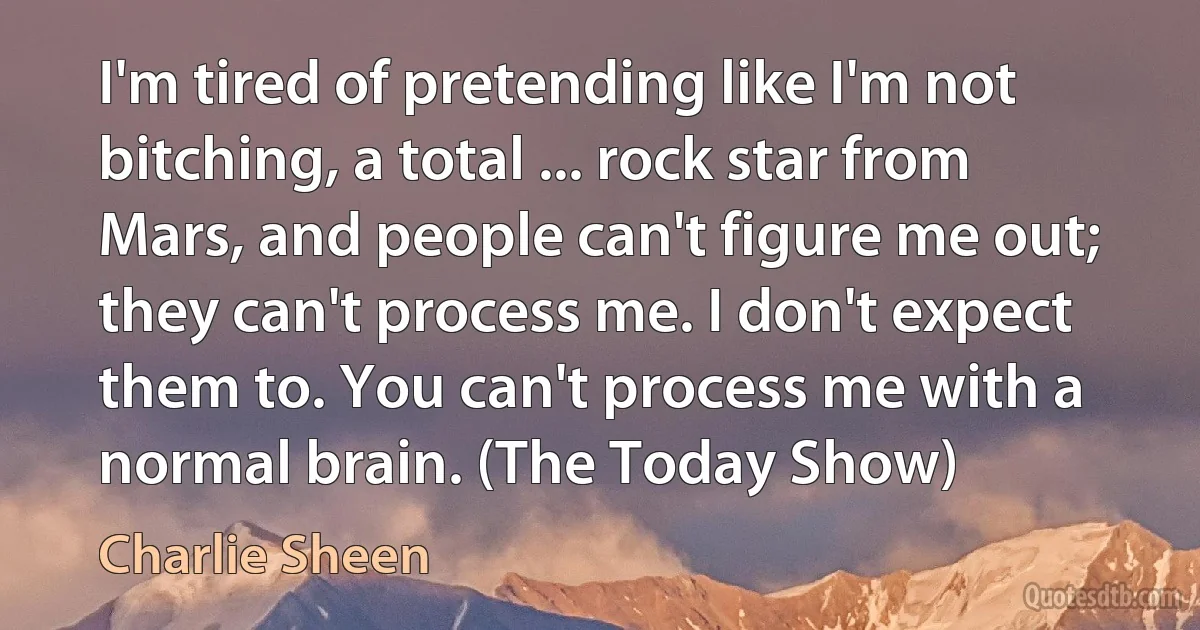 I'm tired of pretending like I'm not bitching, a total ... rock star from Mars, and people can't figure me out; they can't process me. I don't expect them to. You can't process me with a normal brain. (The Today Show) (Charlie Sheen)