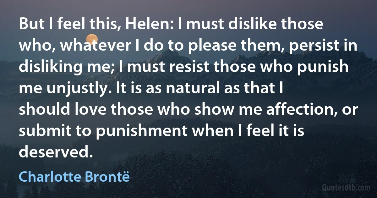 But I feel this, Helen: I must dislike those who, whatever I do to please them, persist in disliking me; I must resist those who punish me unjustly. It is as natural as that I should love those who show me affection, or submit to punishment when I feel it is deserved. (Charlotte Brontë)