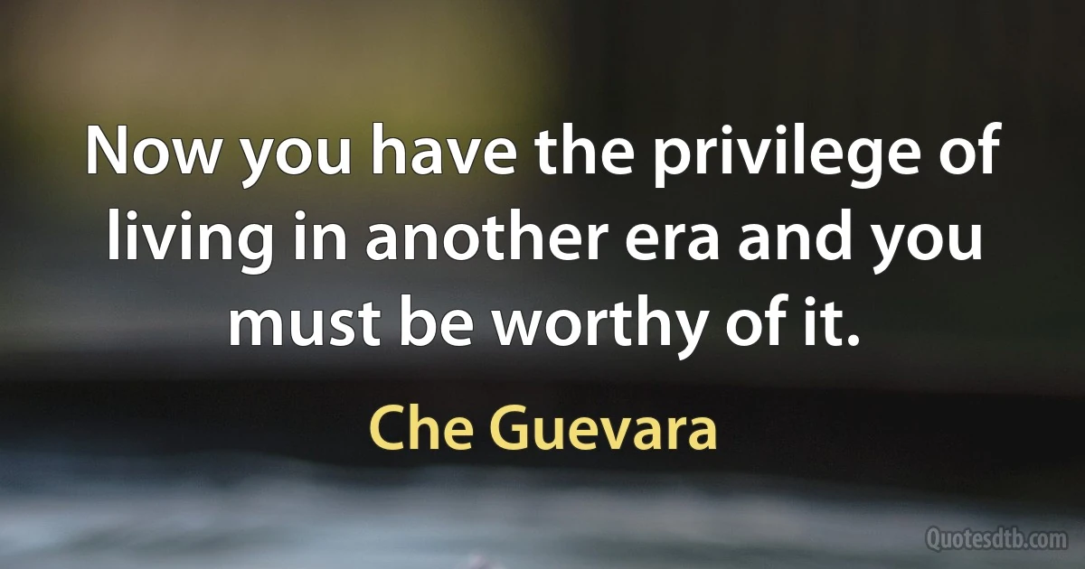 Now you have the privilege of living in another era and you must be worthy of it. (Che Guevara)