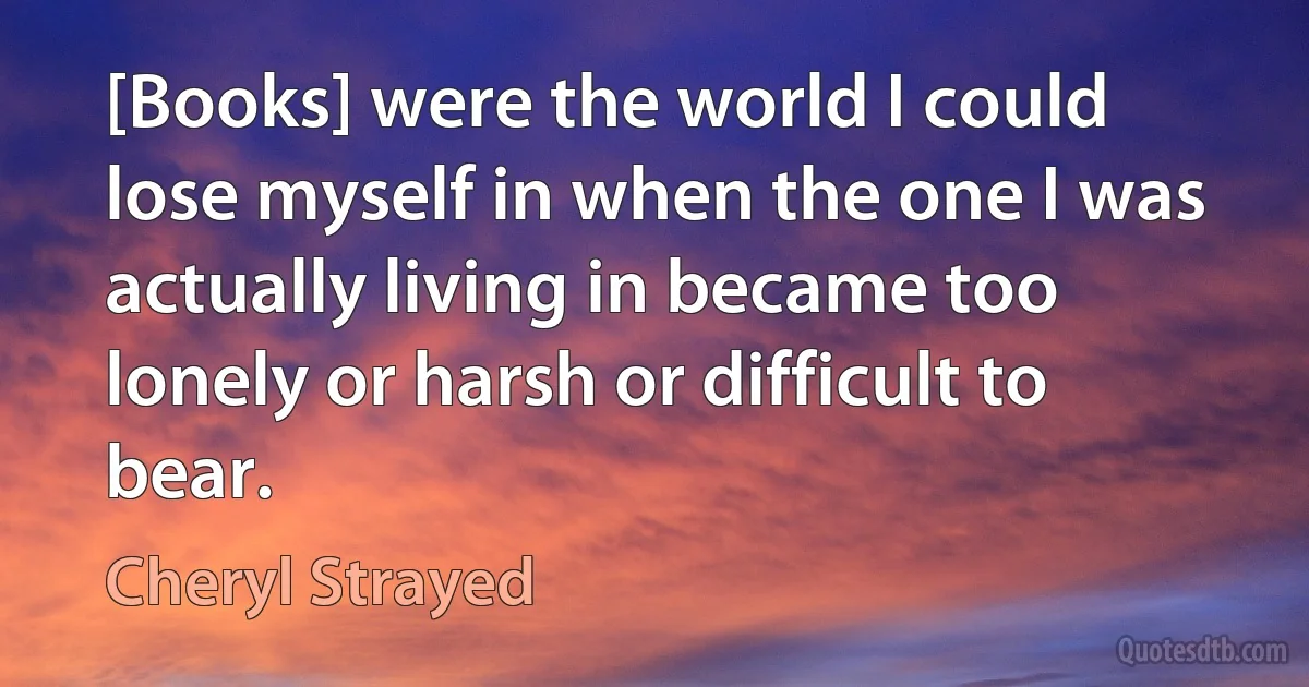 [Books] were the world I could lose myself in when the one I was actually living in became too lonely or harsh or difficult to bear. (Cheryl Strayed)