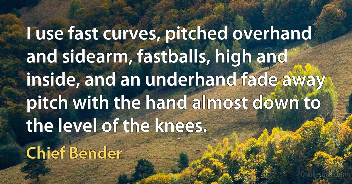 I use fast curves, pitched overhand and sidearm, fastballs, high and inside, and an underhand fade away pitch with the hand almost down to the level of the knees. (Chief Bender)