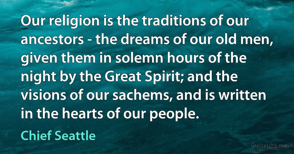 Our religion is the traditions of our ancestors - the dreams of our old men, given them in solemn hours of the night by the Great Spirit; and the visions of our sachems, and is written in the hearts of our people. (Chief Seattle)