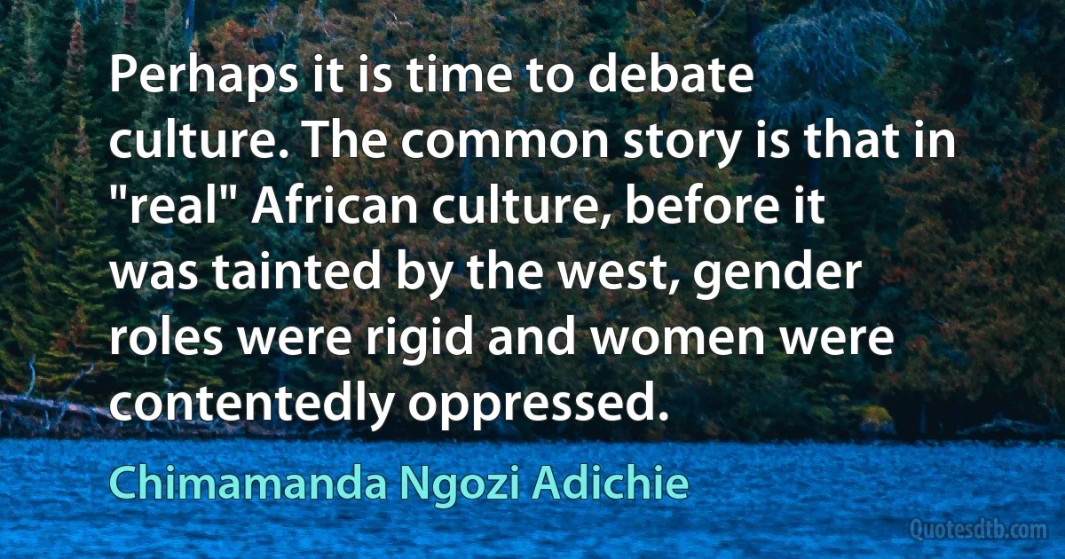 Perhaps it is time to debate culture. The common story is that in "real" African culture, before it was tainted by the west, gender roles were rigid and women were contentedly oppressed. (Chimamanda Ngozi Adichie)